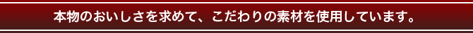 本物のおいしさを求めて、こだわりの素材を使用しています。